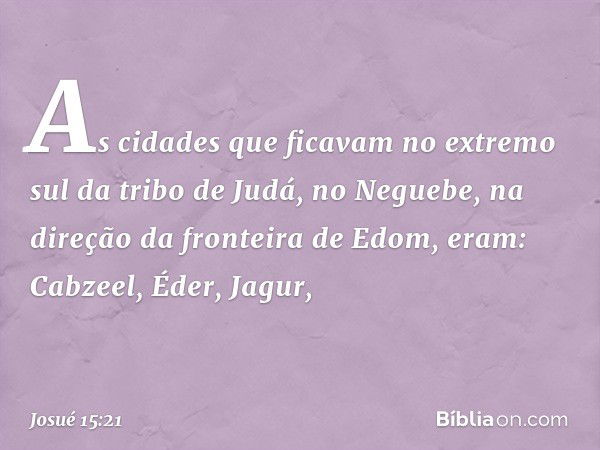 As cidades que ficavam no extremo sul da tribo de Judá, no Neguebe, na direção da fronteira de Edom, eram:
Cabzeel, Éder, Jagur, -- Josué 15:21