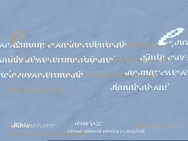 e passa Azmom, e sai ao ribeiro do Egito, e as saídas deste termo irão até ao mar; este será o vosso termo da banda do sul.