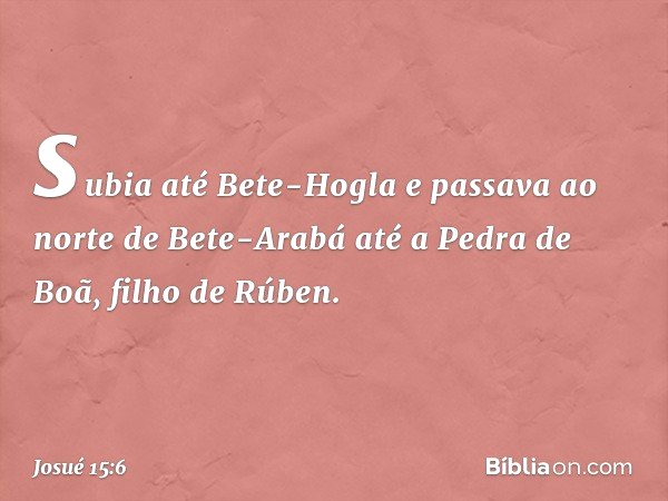 subia até Bete-Hogla e passava ao norte de Bete-Arabá até a Pedra de Boã, filho de Rúben. -- Josué 15:6