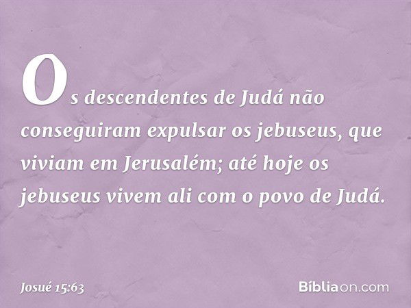 Os descendentes de Judá não conseguiram expulsar os jebuseus, que viviam em Jerusalém; até hoje os jebuseus vivem ali com o povo de Judá. -- Josué 15:63