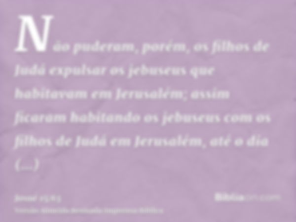 Não puderam, porém, os filhos de Judá expulsar os jebuseus que habitavam em Jerusalém; assim ficaram habitando os jebuseus com os filhos de Judá em Jerusalém, a