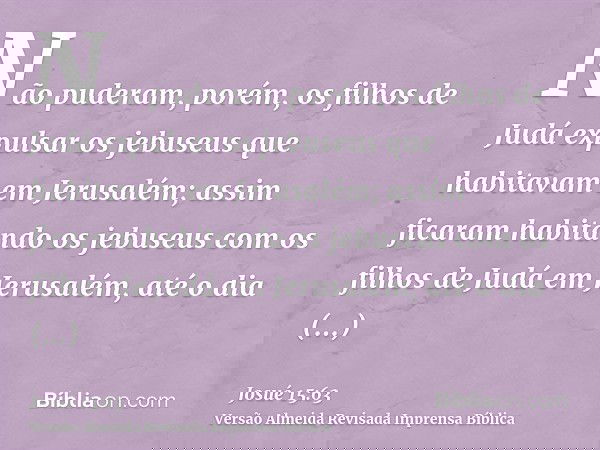 Não puderam, porém, os filhos de Judá expulsar os jebuseus que habitavam em Jerusalém; assim ficaram habitando os jebuseus com os filhos de Judá em Jerusalém, a