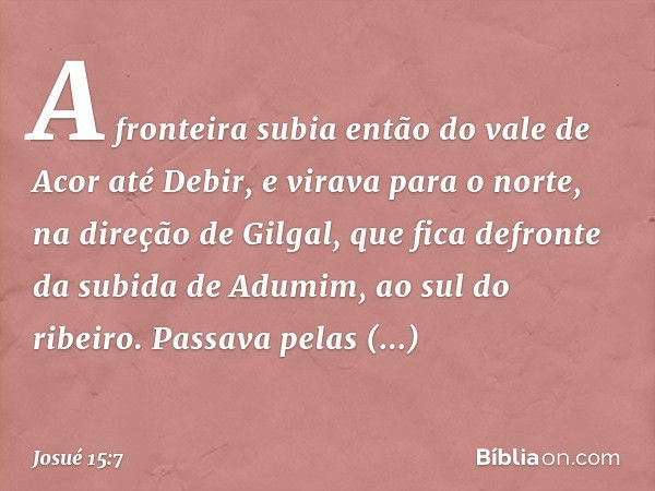 A fronteira subia então do vale de Acor até Debir, e virava para o norte, na direção de Gilgal, que fica defronte da subida de Adumim, ao sul do ribeiro. Passav