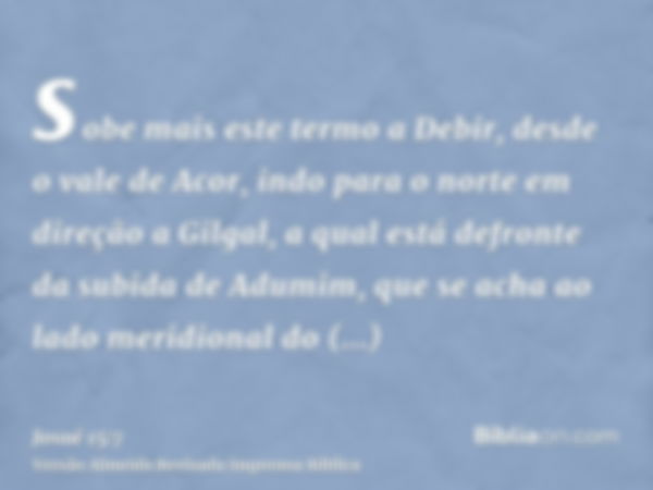 sobe mais este termo a Debir, desde o vale de Acor, indo para o norte em direção a Gilgal, a qual está defronte da subida de Adumim, que se acha ao lado meridio