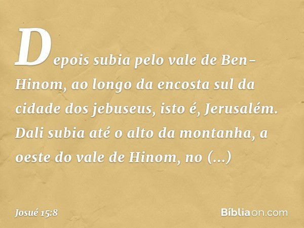 Depois subia pelo vale de Ben-Hinom, ao longo da encosta sul da cidade dos jebuseus, isto é, Jerusalém. Dali subia até o alto da montanha, a oeste do vale de Hi