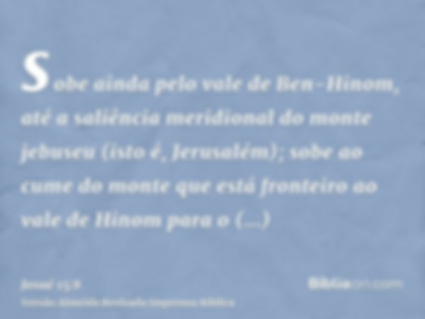 sobe ainda pelo vale de Ben-Hinom, até a saliência meridional do monte jebuseu (isto é, Jerusalém); sobe ao cume do monte que está fronteiro ao vale de Hinom pa