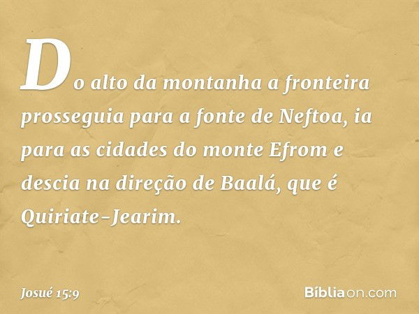 Do alto da montanha a fronteira prosseguia para a fonte de Neftoa, ia para as cidades do monte Efrom e descia na direção de Baalá, que é Quiriate-Jearim. -- Jos