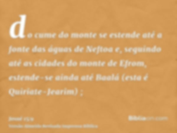 do cume do monte se estende até a fonte das águas de Neftoa e, seguindo até as cidades do monte de Efrom, estende-se ainda até Baalá (esta é Quiriate-Jearim) ;