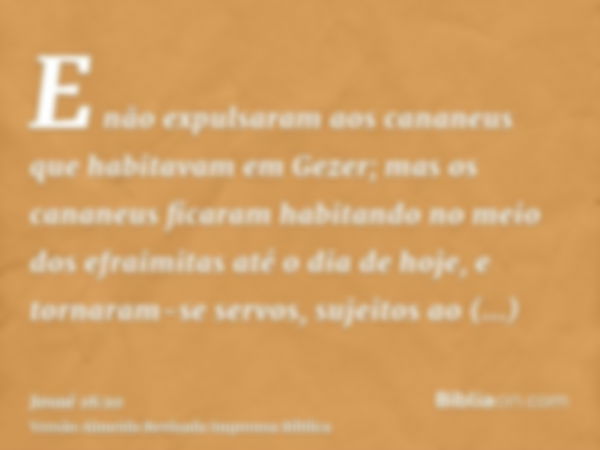 E não expulsaram aos cananeus que habitavam em Gezer; mas os cananeus ficaram habitando no meio dos efraimitas até o dia de hoje, e tornaram-se servos, sujeitos