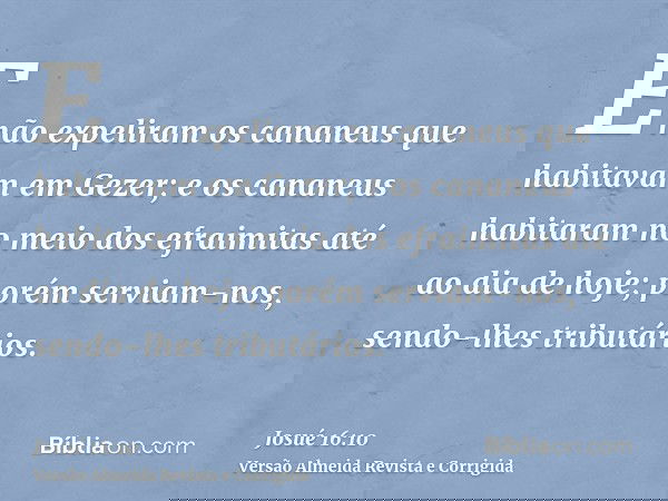 E não expeliram os cananeus que habitavam em Gezer; e os cananeus habitaram no meio dos efraimitas até ao dia de hoje; porém serviam-nos, sendo-lhes tributários