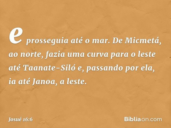 e prosseguia até o mar. De Micmetá, ao norte, fazia uma curva para o leste até Taanate-Siló e, passando por ela, ia até Janoa, a leste. -- Josué 16:6