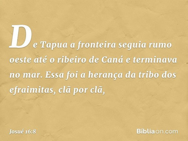 De Tapua a fronteira seguia rumo oeste até o ribeiro de Caná e terminava no mar. Essa foi a herança da tribo dos efraimitas, clã por clã, -- Josué 16:8