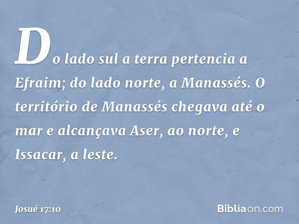 Do lado sul a terra pertencia a Efraim; do lado norte, a Manassés. O território de Manassés chegava até o mar e alcançava Aser, ao norte, e Issacar, a leste. --