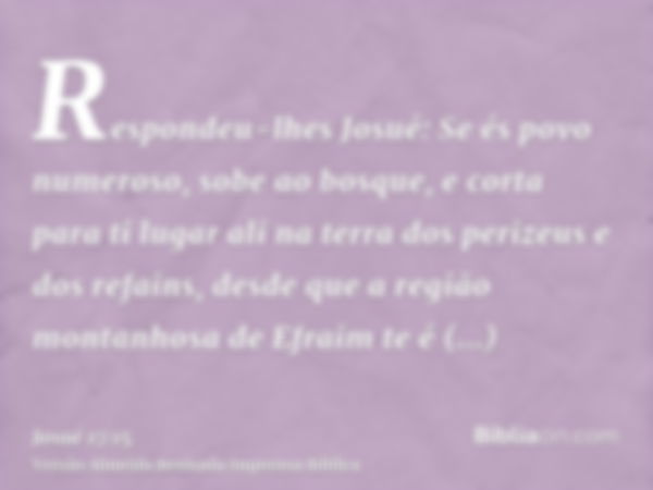 Respondeu-lhes Josué: Se és povo numeroso, sobe ao bosque, e corta para ti lugar ali na terra dos perizeus e dos refains, desde que a região montanhosa de Efrai