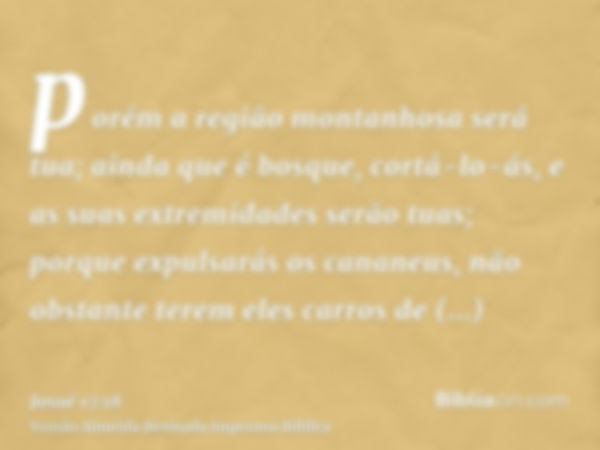 porém a região montanhosa será tua; ainda que é bosque, cortá-lo-ás, e as suas extremidades serão tuas; porque expulsarás os cananeus, não obstante terem eles c