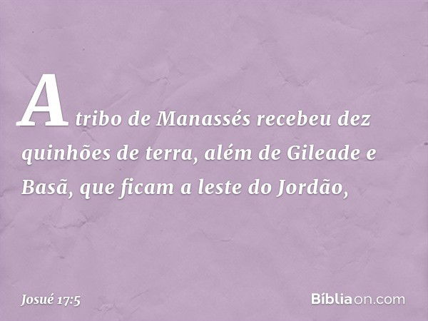 A tribo de Manassés recebeu dez quinhões de terra, além de Gileade e Basã, que ficam a leste do Jordão, -- Josué 17:5