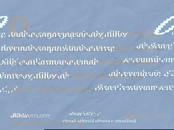 Ora, toda a congregação dos filhos de Israel, havendo conquistado a terra, se reuniu em Siló, e ali armou a tenda da revelação.E dentre os filhos de Israel rest