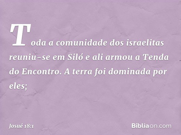 Toda a comunidade dos israelitas reuniu-se em Siló e ali armou a Tenda do Encontro. A terra foi dominada por eles; -- Josué 18:1