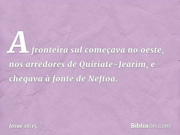 A fronteira sul começava no oeste, nos arredores de Quiriate-Jearim, e chegava à fonte de Neftoa. -- Josué 18:15