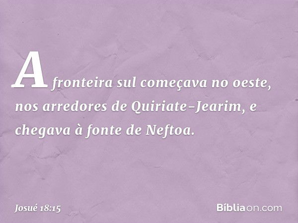 A fronteira sul começava no oeste, nos arredores de Quiriate-Jearim, e chegava à fonte de Neftoa. -- Josué 18:15