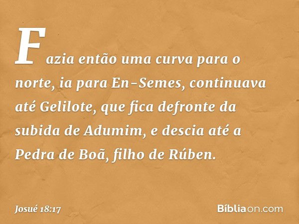 Fazia então uma curva para o norte, ia para En-Semes, continuava até Gelilote, que fica defronte da subida de Adumim, e descia até a Pedra de Boã, filho de Rúbe