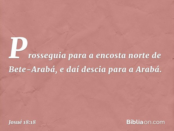 Prosseguia para a encosta norte de Bete-Arabá, e daí descia para a Arabá. -- Josué 18:18