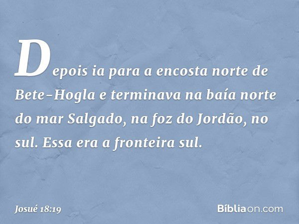 Depois ia para a encosta norte de Bete-Hogla e terminava na baía norte do mar Salgado, na foz do Jordão, no sul. Essa era a fronteira sul. -- Josué 18:19