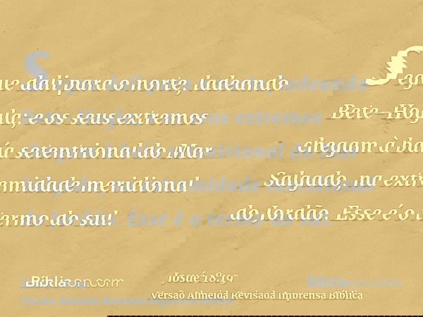 segue dali para o norte, ladeando Bete-Hogla; e os seus extremos chegam à baía setentrional do Mar Salgado, na extremidade meridional do Jordão. Esse é o termo 