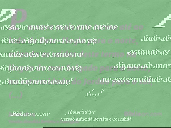 Passava mais este termo até ao lado de Bete-Hogla para o norte, estando as saídas deste termo na língua do mar Salgado para o norte, na extremidade do Jordão pa