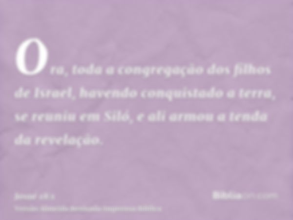 Ora, toda a congregação dos filhos de Israel, havendo conquistado a terra, se reuniu em Siló, e ali armou a tenda da revelação.