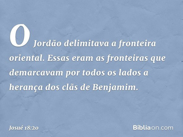 O Jordão delimitava a fronteira oriental.
Essas eram as fronteiras que demarcavam por todos os lados a herança dos clãs de Benjamim. -- Josué 18:20