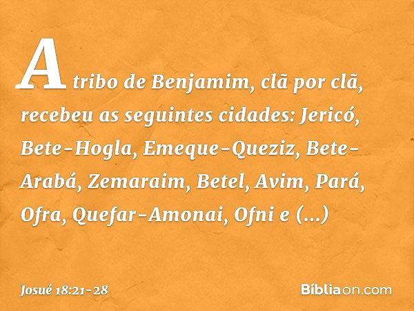 A tribo de Benjamim, clã por clã, recebeu as seguintes cidades:
Jericó, Bete-Hogla, Emeque-Queziz, Bete-Arabá, Zemaraim, Betel, Avim, Pará, Ofra, Quefar-Amonai,