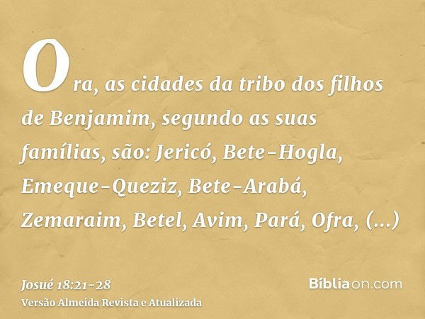 Ora, as cidades da tribo dos filhos de Benjamim, segundo as suas famílias, são: Jericó, Bete-Hogla, Emeque-Queziz,Bete-Arabá, Zemaraim, Betel,Avim, Pará, Ofra,Q