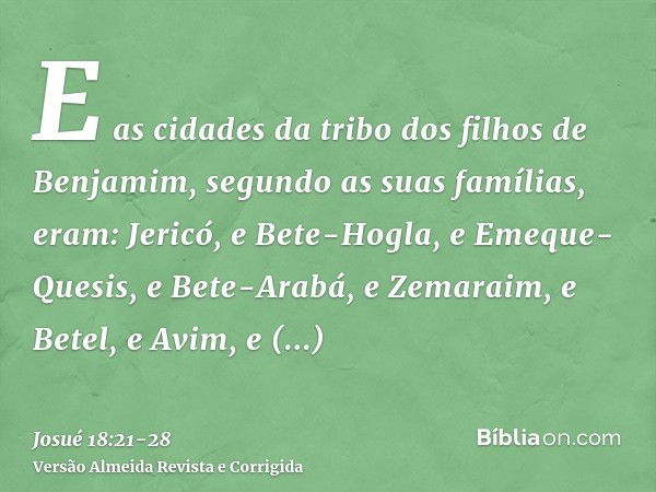 E as cidades da tribo dos filhos de Benjamim, segundo as suas famílias, eram: Jericó, e Bete-Hogla, e Emeque-Quesis,e Bete-Arabá, e Zemaraim, e Betel,e Avim, e 