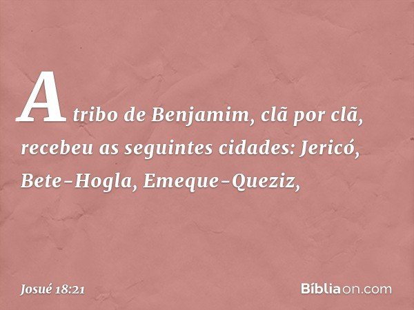 A tribo de Benjamim, clã por clã, recebeu as seguintes cidades:
Jericó, Bete-Hogla, Emeque-Queziz, -- Josué 18:21