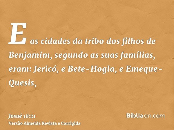E as cidades da tribo dos filhos de Benjamim, segundo as suas famílias, eram: Jericó, e Bete-Hogla, e Emeque-Quesis,