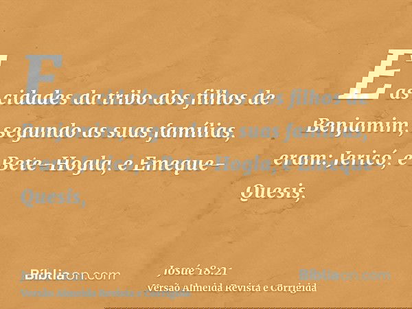 E as cidades da tribo dos filhos de Benjamim, segundo as suas famílias, eram: Jericó, e Bete-Hogla, e Emeque-Quesis,