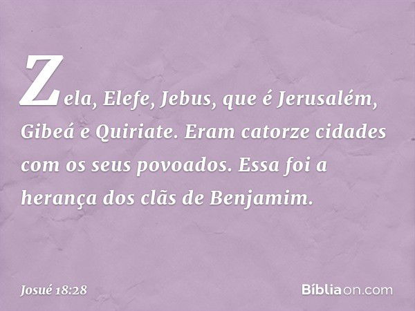 Zela, Elefe, Jebus, que é Jerusalém, Gibeá e Quiriate. Eram catorze cidades com os seus povoados.
Essa foi a herança dos clãs de Benjamim. -- Josué 18:28