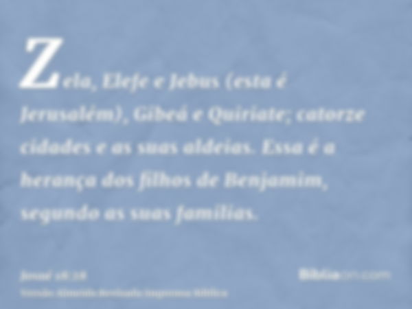 Zela, Elefe e Jebus (esta é Jerusalém), Gibeá e Quiriate; catorze cidades e as suas aldeias. Essa é a herança dos filhos de Benjamim, segundo as suas familias.