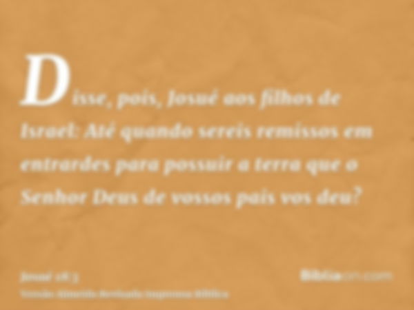 Disse, pois, Josué aos filhos de Israel: Até quando sereis remissos em entrardes para possuir a terra que o Senhor Deus de vossos pais vos deu?