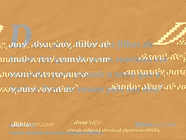 Disse, pois, Josué aos filhos de Israel: Até quando sereis remissos em entrardes para possuir a terra que o Senhor Deus de vossos pais vos deu?