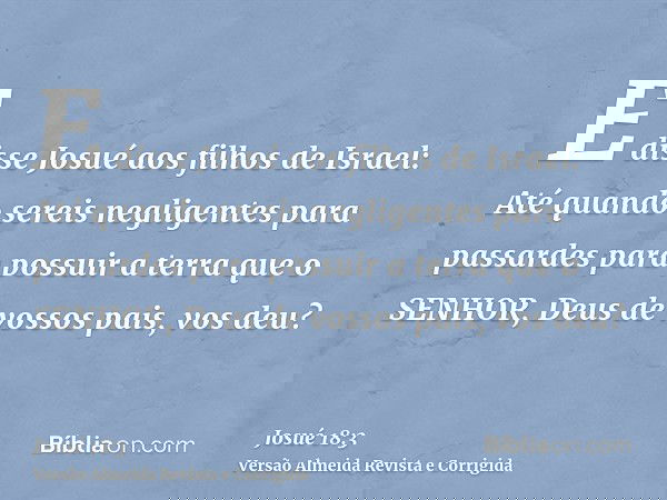 E disse Josué aos filhos de Israel: Até quando sereis negligentes para passardes para possuir a terra que o SENHOR, Deus de vossos pais, vos deu?