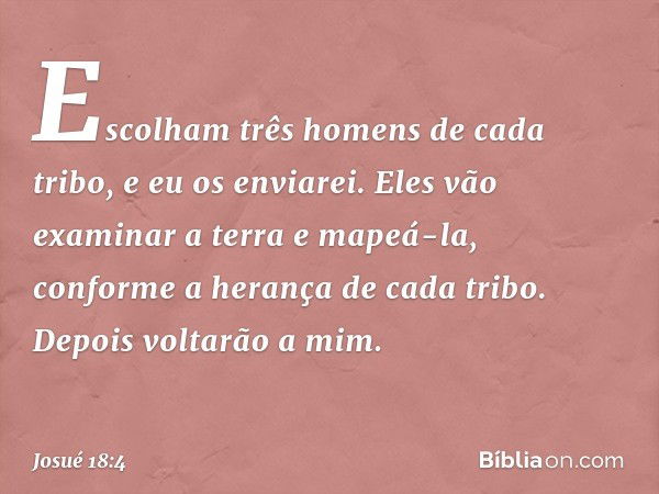 Escolham três homens de cada tribo, e eu os enviarei. Eles vão examinar a terra e mapeá-la, conforme a herança de cada tribo. Depois voltarão a mim. -- Josué 18