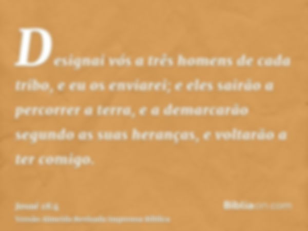 Designai vós a três homens de cada tribo, e eu os enviarei; e eles sairão a percorrer a terra, e a demarcarão segundo as suas heranças, e voltarão a ter comigo.