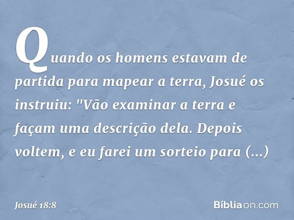 Quando os homens estavam de partida para mapear a terra, Josué os instruiu: "Vão examinar a terra e façam uma descrição dela. Depois voltem, e eu farei um sorte