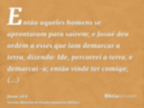 Então aqueles homens se aprontaram para saírem; e Josué deu ordem a esses que iam demarcar a terra, dizendo: Ide, percorrei a terra, e demarcai-a; então vinde t