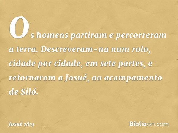 Os homens partiram e percorreram a terra. Descreveram-na num rolo, cidade por cidade, em sete partes, e retornaram a Josué, ao acampamento de Siló. -- Josué 18: