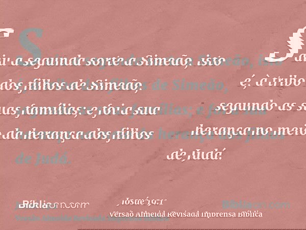 Saiu a segunda sorte a Simeão, isto é, à tribo dos filhos de Simeão, segundo as suas famílias; e foi a sua herança no meio da herança dos filhos de Judá.