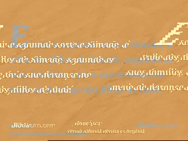 E saiu a segunda sorte a Simeão, à tribo dos filhos de Simeão, segundo as suas famílias, e foi a sua herança no meio da herança dos filhos de Judá.