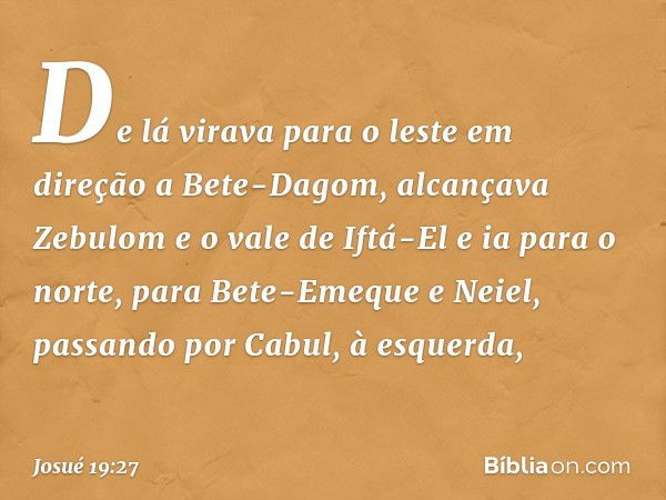 De lá virava para o leste em direção a Bete-Dagom, alcançava Zebulom e o vale de Iftá-El e ia para o norte, para Bete-Emeque e Neiel, passando por Cabul, à esqu